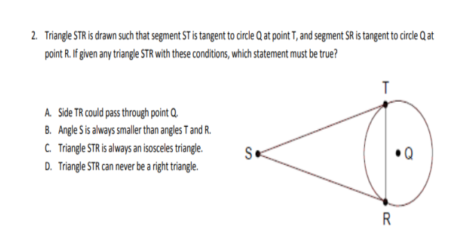 2. Triangle STR is drawn such that segment ST is tangent to circle Q at point T, and segment SR is tangent to circle Q at
point R. If given any triangle STR with these conditions, which statement must be true?
T
A. Side TR could pass through point Q.
B. Angle Sis always smalle than angles T and R.
C. Triangle STR is always an isosceles triangle.
S.
D. Triangle STR can never be a right triangle.
R
