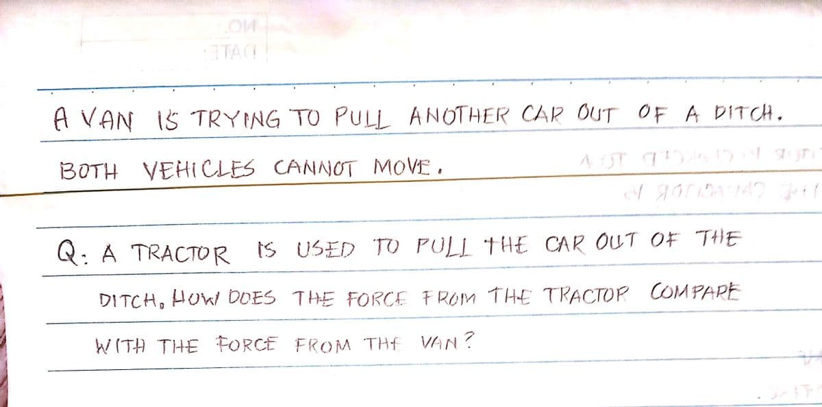 3TAG
A VAN 15 TRYING TO PULL ANOTHER CAR OUT OF A DITCH.
BOTH VEHICLES CANNOT MOVE.
A
4 OT AHO A Stor
1 GOT BAGA2 34
Q: A TRACTOR IS USED TO PULL THE CAR OUT OF THE
DITCH, HOW DOES THE FORCE FROM THE TRACTOR COMPARE
WITH THE FORCE FROM THE VAN?
OXIT