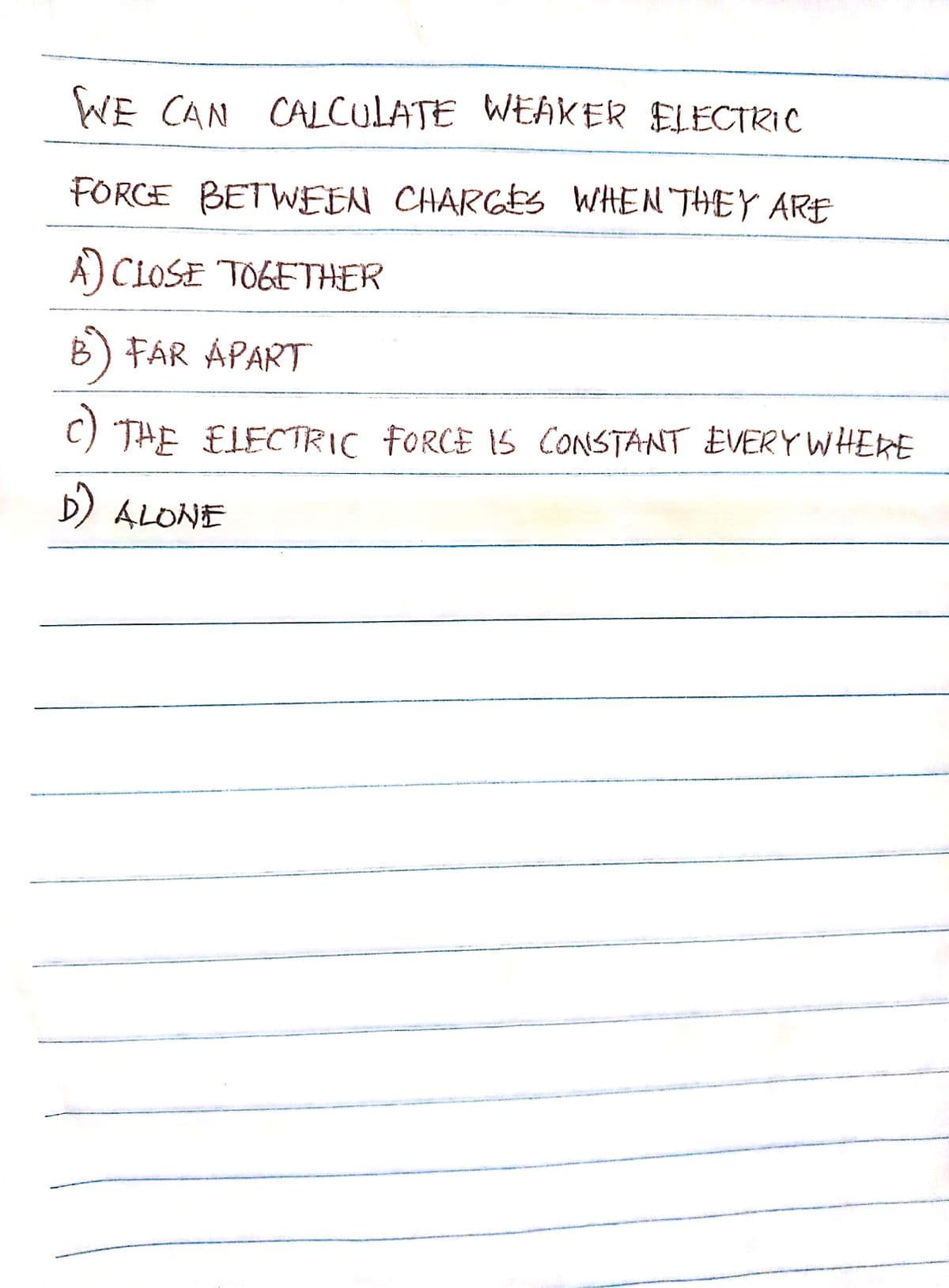 WE CAN CALCULATE WEAKER ELECTRIC
FORCE BETWEEN CHARGES WHEN THEY ARE
A) CLOSE TOGETHER
B) FAR APART
C) THE ELECTRIC FORCE IS CONSTANT EVERY WHERE
D) ALONE