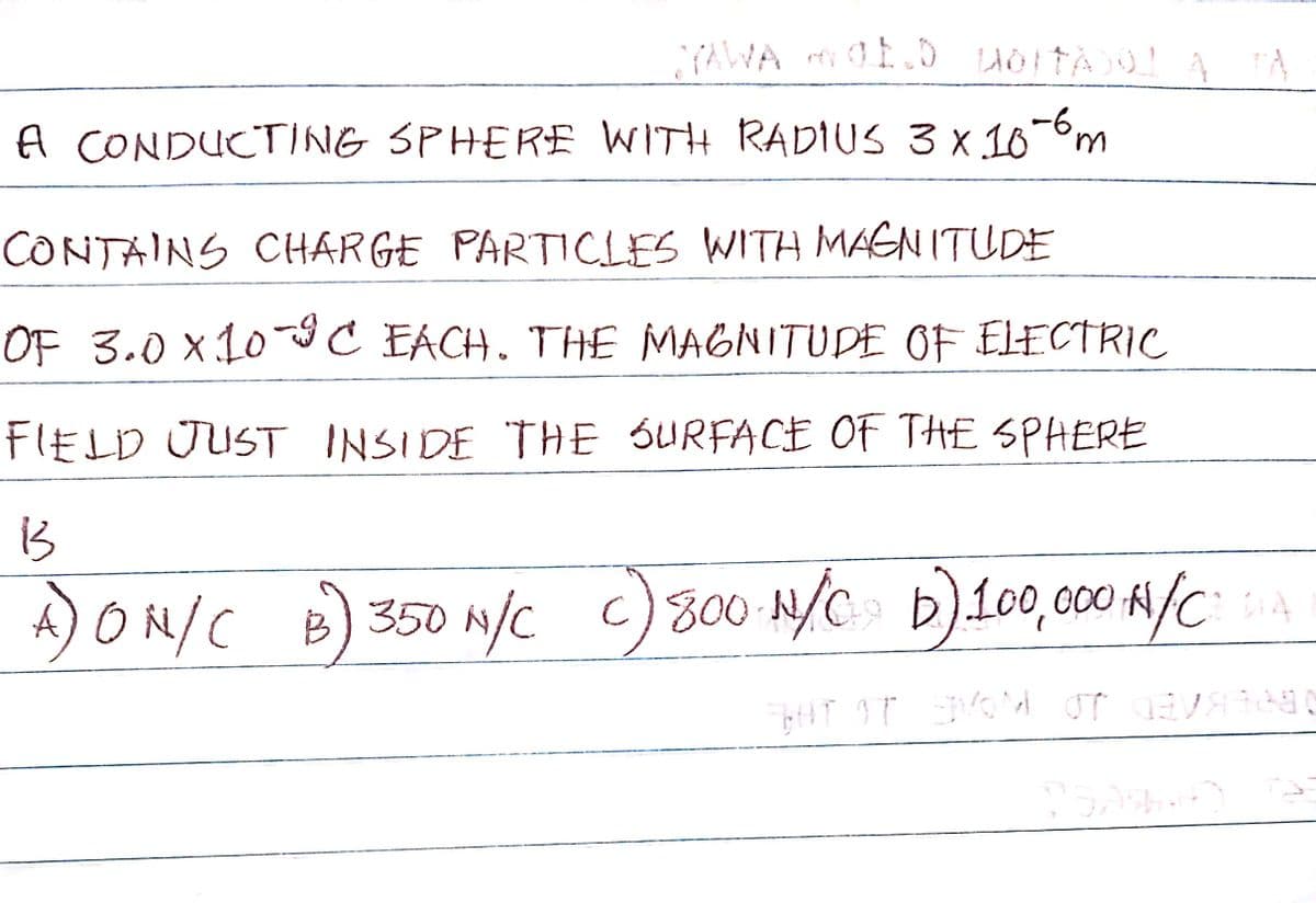 YAWA MOELD WOITADO!
A CONDUCTING SPHERE WITH RADIUS 3 x 10-6 m
CONTAINS CHARGE PARTICLES WITH MAGNITUDE
OF 3.0 X10-9C EACH. THE MAGNITUDE OF ELECTRIC
FIELD JUST INSIDE THE SURFACE OF THE SPHERE
13
A) ON/C B) 350 M/C C) 800 N/C D) 100,000 H/C
c)
DIA
GHT IT SVOM OTVAR
15.09