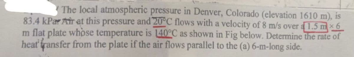 The local atmospheric pressure in Denver, Colorado (elevation 1610 m), is
83.4 kPa Air at this pressure and 20°C flows with a velocity of 8 m/s over a 1.5 mx6
m flat plate whose temperature is 140°C as shown in Fig below. Determine the rate of
heat transfer from the plate if the air flows parallel to the (a) 6-m-long side.