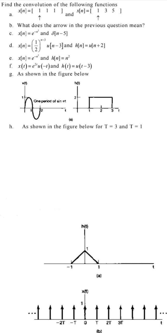 Find the convolution of the following functions
x[n] =[ 111]
x[n] =[ 1 3 5 ]
and
a.
b. What does the arrow in the previous question mean?
c. x[n] = e and d[n-5]
n-3
d. x[n] =|
G u[n-3]and h[n] = u[n+2]
e. x[n] = e and h[n]= n
f. x(1) = e"u(-1)and h(1)=u(1-3)
g. As shown in the figure below
x(t)
One period of sin nt
3 t
(a)
h.
As shown in the figure below for T = 3 and T = 1
h(t)
1
ta)
x(t)
-2T -T
2T
3t
(b)
