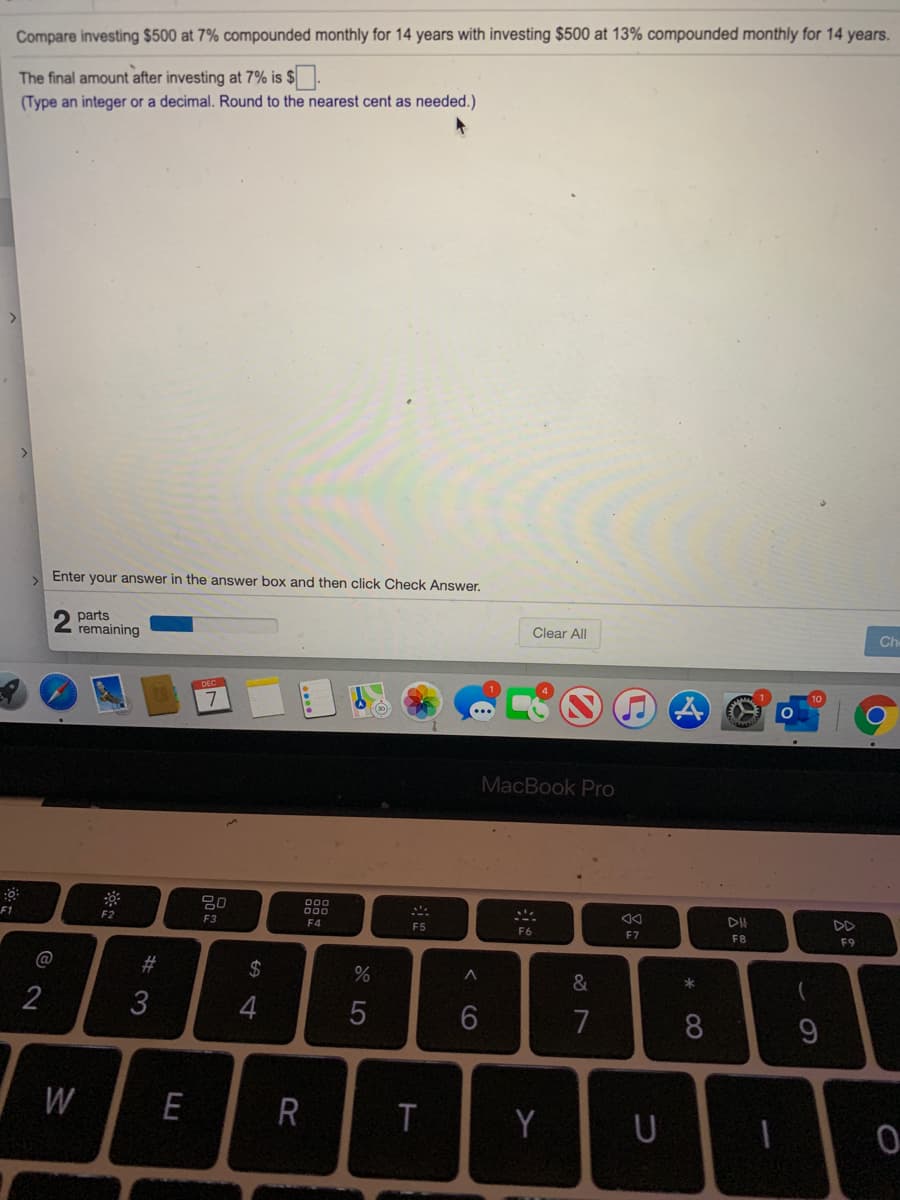 Compare investing $500 at 7% compounded monthly for 14 years with investing $500 at 13% compounded monthly for 14 years.
The final amount after investing at 7% is $
(Type an integer or a decimal. Round to the nearest cent as needed.)
Enter your answer in the answer box and then click Check Answer.
2 parts
remaining
Clear All
Ch
MacBook Pro
80
D00
000
DII
DD
F1
F2
F3
F4
F5
F6
F7
F8
F9
@
23
24
&
2
3
7
8
W
E
R
Y
U
< cO

