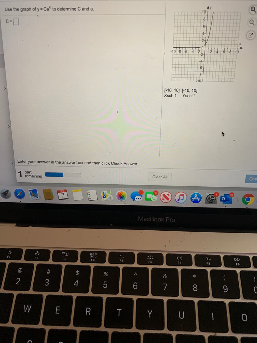 Ay
Use the graph of y = Ca" to determine C and a.
10-
8-
6-
4-
2-
10-8 -6
-4
-2
-4
9.
8.
10
-2-
-4-
-6-
10
[-10, 10] [-10, 10]
Xscl=1
Yscl=1
Enter your answer in the answer box and then click Check Answer.
part
remaining
Clear All
Che
DEC
MacBook Pro
F1
000
DII
DD
F2
F3
F4
F5
F6
F7
F8
F9
%23
$
*
2
3
4
7
8
9
W
E
Y
U
< CO
