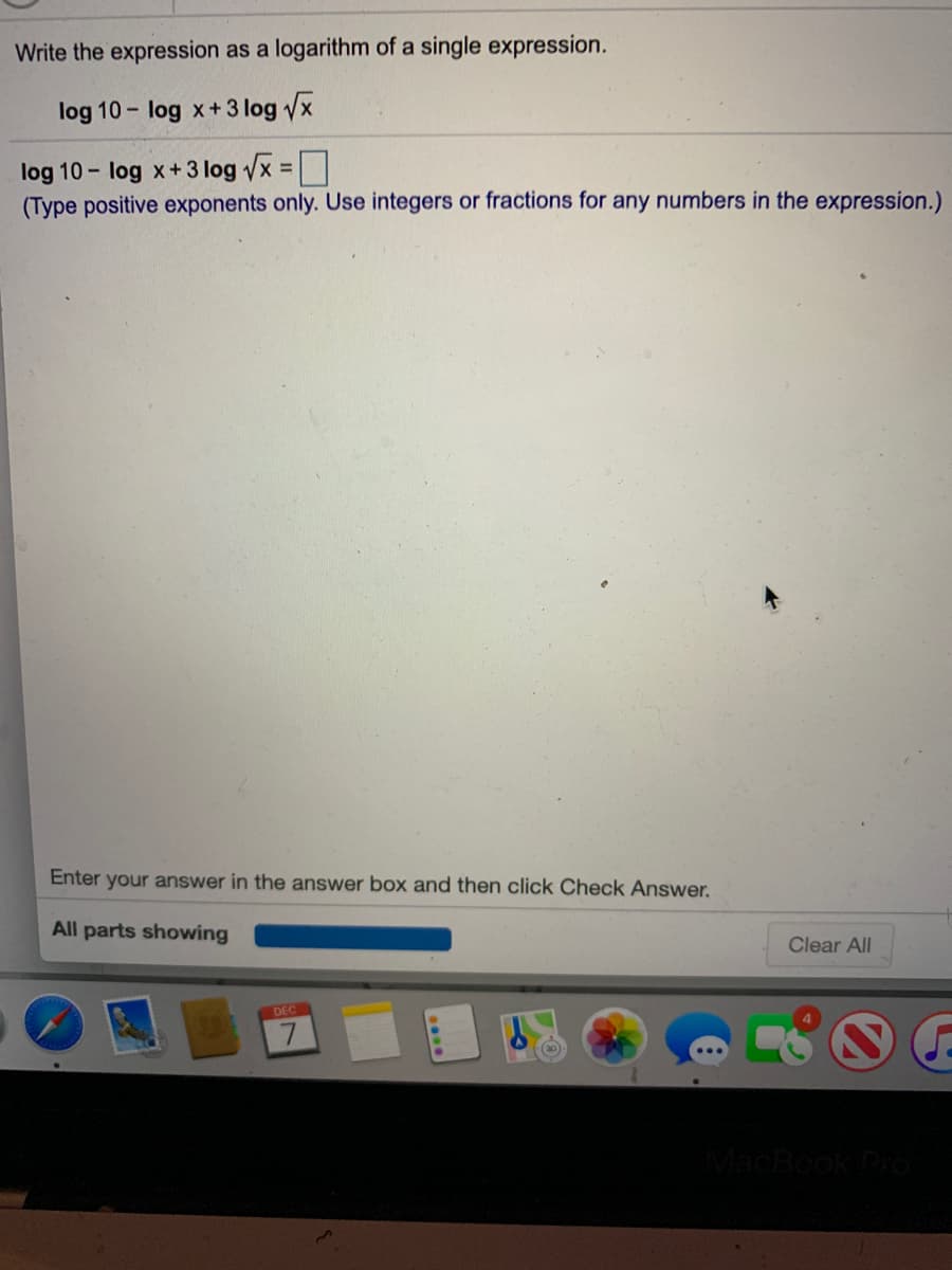 Write the expression as a logarithm of a single expression.
log 10- log x+3 log x
log 10 - log x+ 3 log vx =|
(Type positive exponents only. Use integers or fractions for any numbers in the expression.)
Enter your answer in the answer box and then click Check Answer.
All parts showing
Clear All
DEC
MacBook Pro
