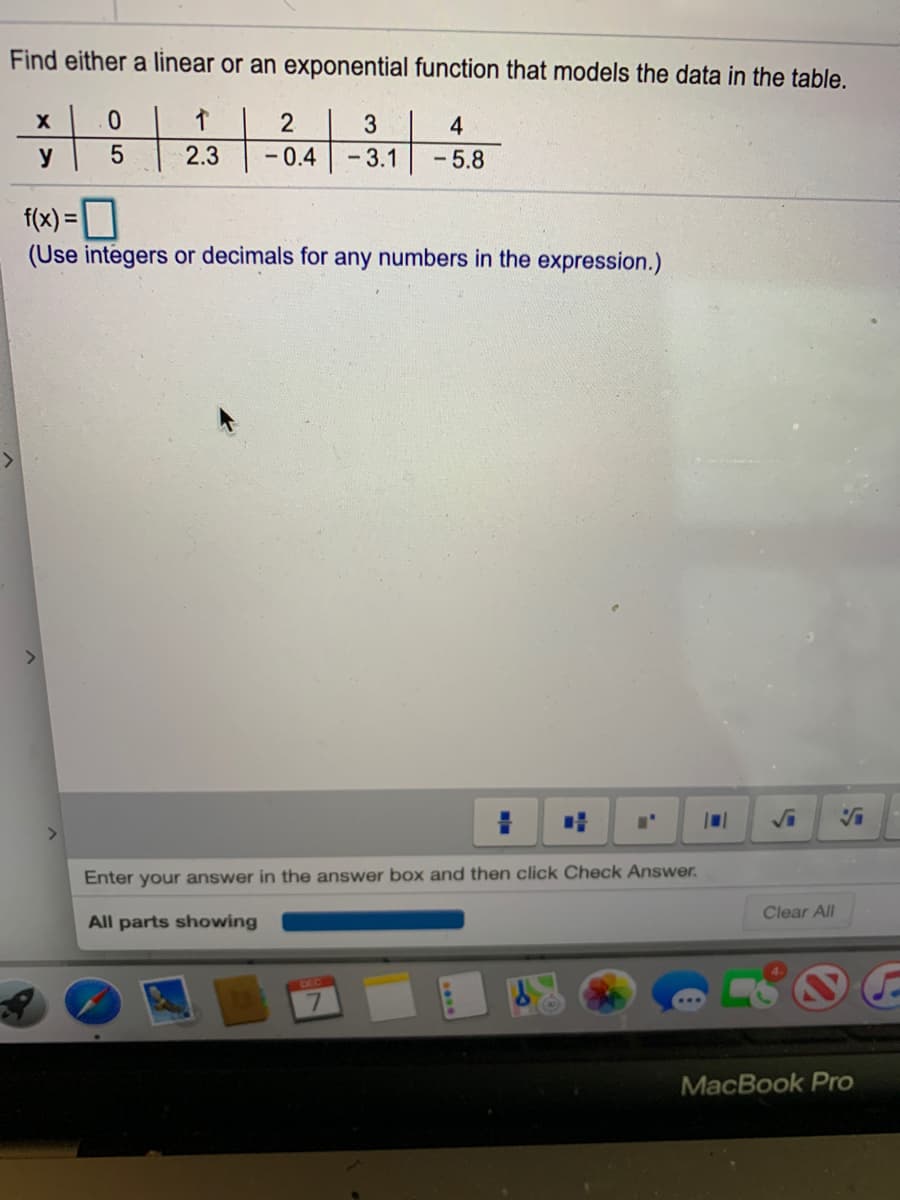 Find either a linear or an exponential function that models the data in the table.
3
4
y
2.3
-0.4
-3.1
-5.8
f(x) =
(Use integers or decimals for any numbers in the expression.)
<>
Enter your answer in the answer
and then click Check Answer.
Clear All
All parts showing
DEC
MacBook Pro
