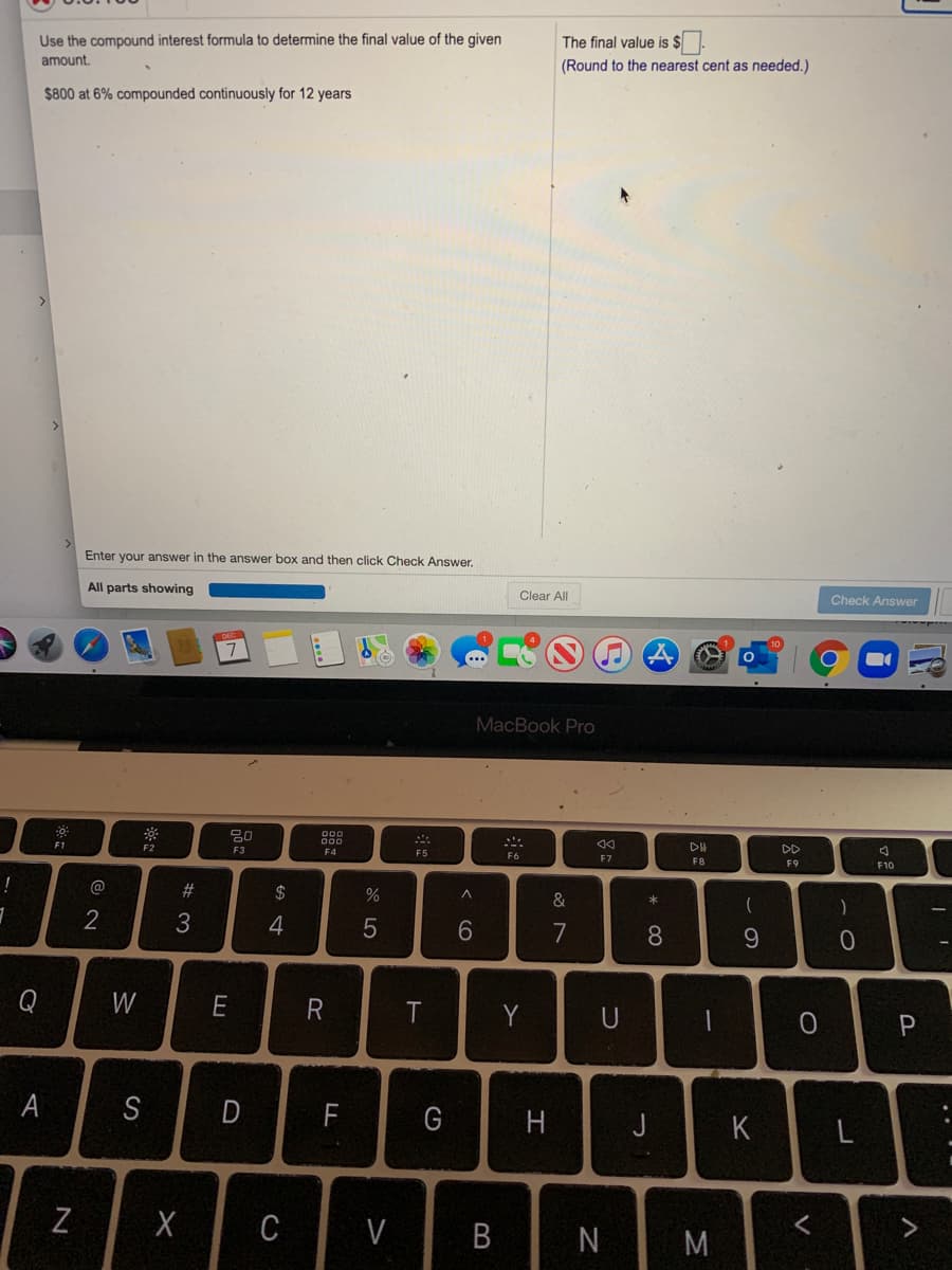 Use the compound interest formula to determine the final value of the given
The final value is $.
amount.
(Round to the nearest cent as needed.)
$800 at 6% compounded continuously for 12 years
Enter your answer in the answer box and then click Check Answer.
All parts showing
Clear All
Check Answer
MacBook Pro
F1
F2
F3
DD
F5
F6
F7
F8
F9
F10
#
$
&
2
6.
7
8.
9.
Q
W
E
T
Y
U
P
S
F
G
J
K
L
Z
C
V
N
B
R
A
