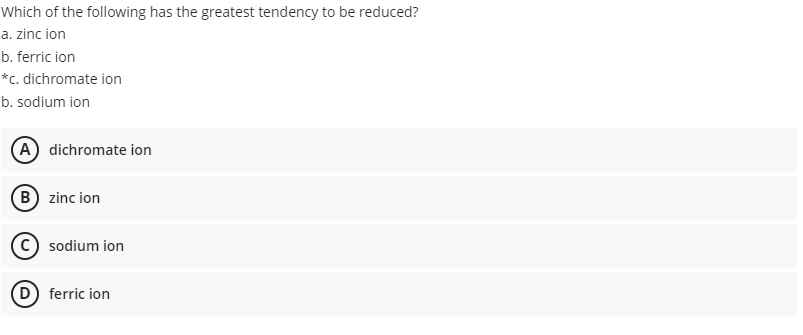 Which of the following has the greatest tendency to be reduced?
a. zinc ion
b. ferric ion
*c. dichromate ion
b. sodium ion
(A) dichromate ion
(B) zinc ion
sodium ion
D) ferric ion
