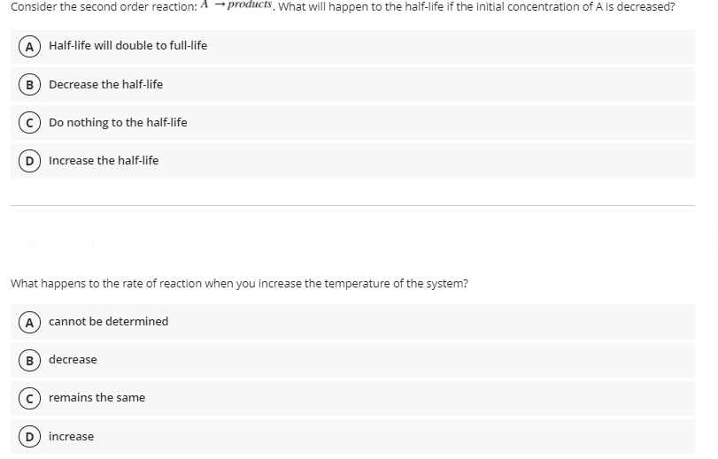 Consider the second order reaction: A →products, yWhat will happen to the half-life if the initial concentration of A is decreased?
A Half-life will double to full-life
B Decrease the half-life
c) Do nothing to the half-life
D Increase the half-life
What happens to the rate of reaction when you increase the temperature of the system?
A cannot be determined
B) decrease
remains the same
D increase
