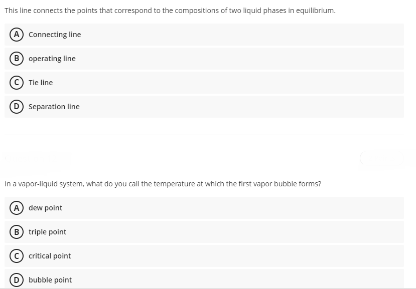 This line connects the points that correspond to the compositions of two liquid phases in equilibrium.
A Connecting line
B operating line
Tie line
Separation line
In a vapor-liquid system, what do you call the temperature at which the first vapor bubble forms?
(A) dew point
B triple point
critical point
(D bubble point
