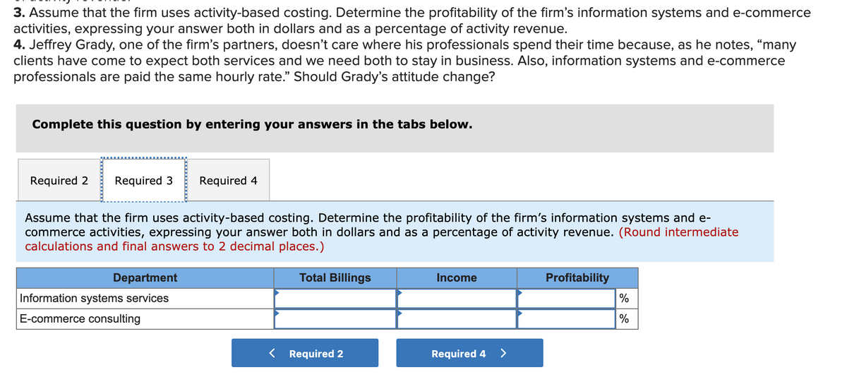 3. Assume that the firm uses activity-based costing. Determine the profitability of the firm's information systems and e-commerce
activities, expressing your answer both in dollars and as a percentage of activity revenue.
4. Jeffrey Grady, one of the firm's partners, doesn't care where his professionals spend their time because, as he notes, “many
clients have come to expect both services and we need both to stay in business. Also, information systems and e-commerce
professionals are paid the same hourly rate." Should Grady's attitude change?
Complete this question by entering your answers in the tabs below.
Required 2
Required 3
Required 4
Assume that the firm uses activity-based costing. Determine the profitability of the firm's information systems and e-
commerce activities, expressing your answer both in dollars and as a percentage of activity revenue. (Round intermediate
calculations and final answers to 2 decimal places.)
Department
Total Billings
Income
Profitability
Information systems services
%
E-commerce consulting
%
Required 2
Required 4 >
