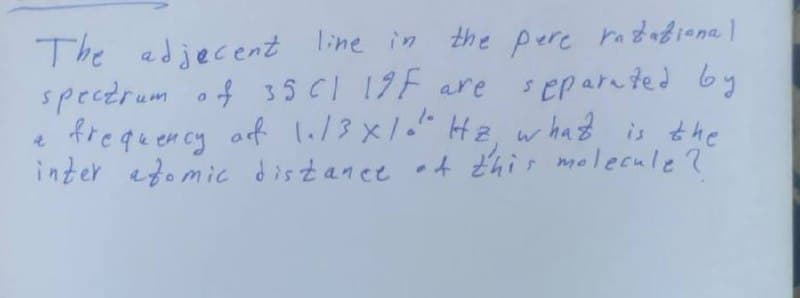 The adjacent line in the pere ratational
spectrum of 35 CI 19F are separated by
a frequency of 1.13×1." Hz, what is the
inter atomic distance of this molecule ?