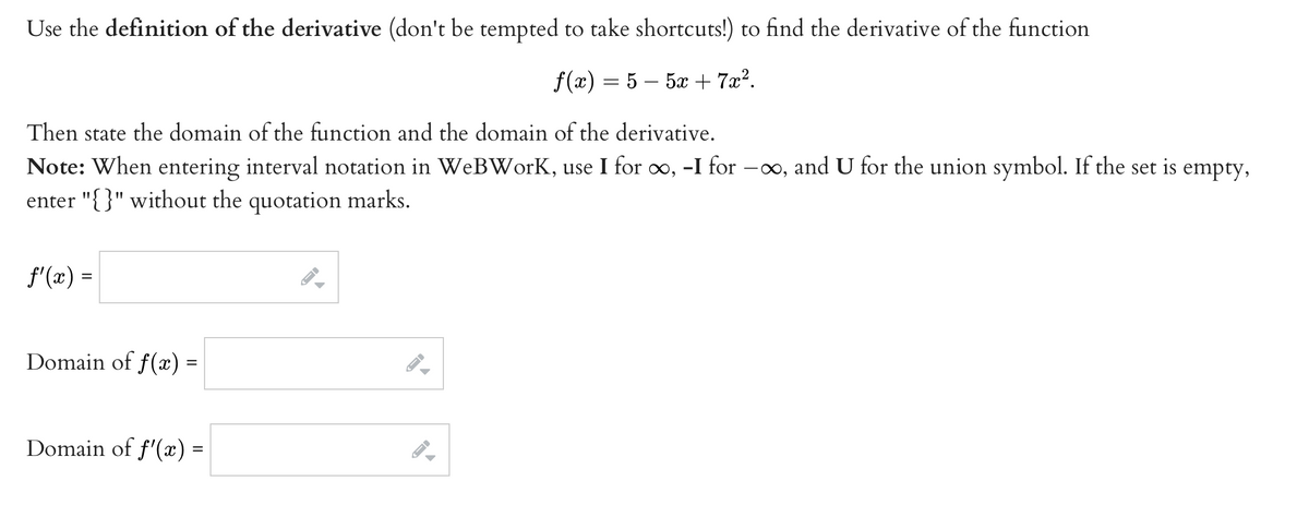 Use the definition of the derivative (don't be tempted to take shortcuts!) to find the derivative of the function
f(x) = 5 – 5x + 7x?.
Then state the domain of the function and the domain of the derivative.
Note: When entering interval notation in WeBWorK, use I for o, -I for –∞, and U for the union symbol. If the set is empty,
enter "{}" without the quotation marks.
f'(x) =
Domain of f(x) =
Domain of f'(x) =
