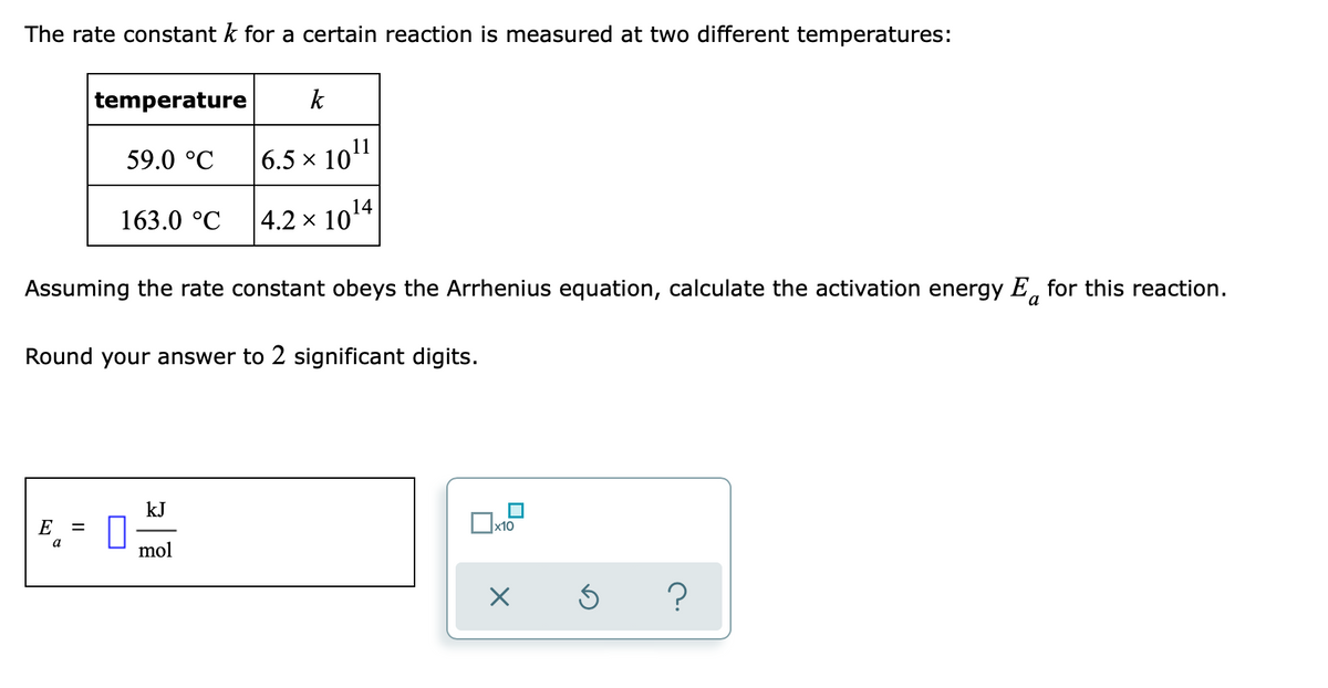 The rate constant k for a certain reaction is measured at two different temperatures:
temperature
k
59.0 °C
6.5 x 101
14
163.0 °C
|4.2 × 10
Assuming the rate constant obeys the Arrhenius equation, calculate the activation energy E, for this reaction.
a
Round your answer to 2 significant digits.
kJ
E
x10
mol
