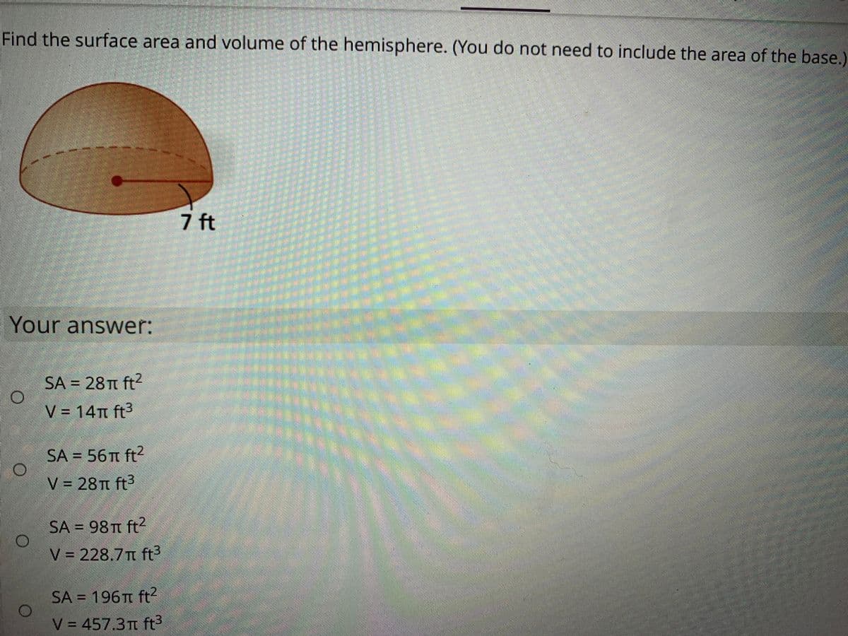 Find the surface area and volume of the hemisphere. (You do not need to include the area of the base.)
7 ft
Your answer:
SA = 28 TT ft?
V = 14m ft3
SA = 56 ft?
V = 28TT ft3
SA = 98 TT ft?
V 228.7T ft3
SA = 196n ft?
V = 457.3t ft3
