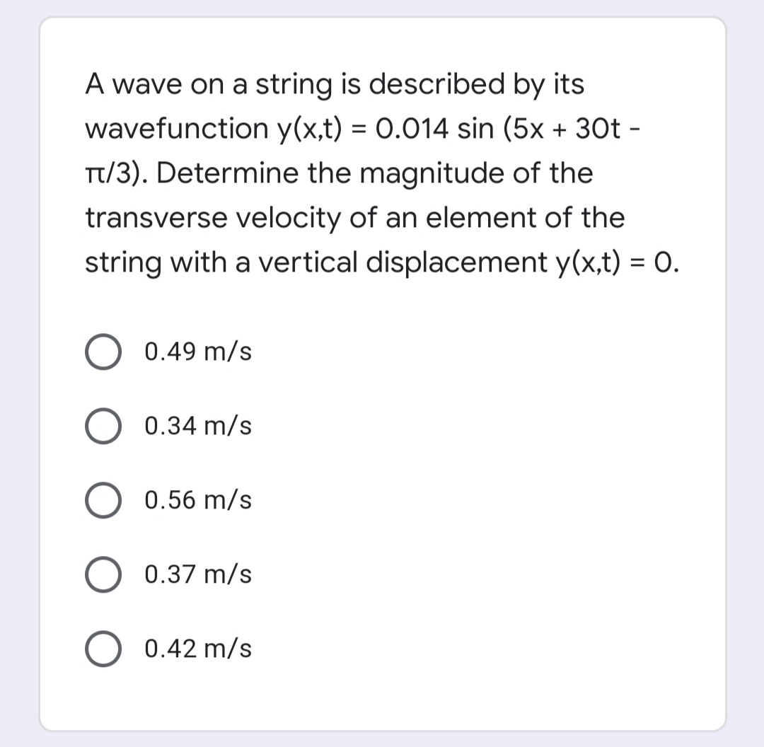 A wave on a string is described by its
wavefunction y(x,t) = 0.014 sin (5x + 30t -
Tt/3). Determine the magnitude of the
transverse velocity of an element of the
string with a vertical displacement y(x,t) = 0.
0.49 m/s
0.34 m/s
0.56 m/s
0.37 m/s
O 0.42 m/s
