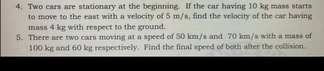 4. Two cars are stationary at the beginning. If the car having 10 kg mass starts
to move to the east with a velocity of 5 m/s, find the velocity of the car having
mass 4 kg with respect to the ground.
5. There are two cars moving at a speed of 50 km/s and 70 km/s with a mass of
100 kg and 60 kg respectively. Find the final speed of both after the collision.
