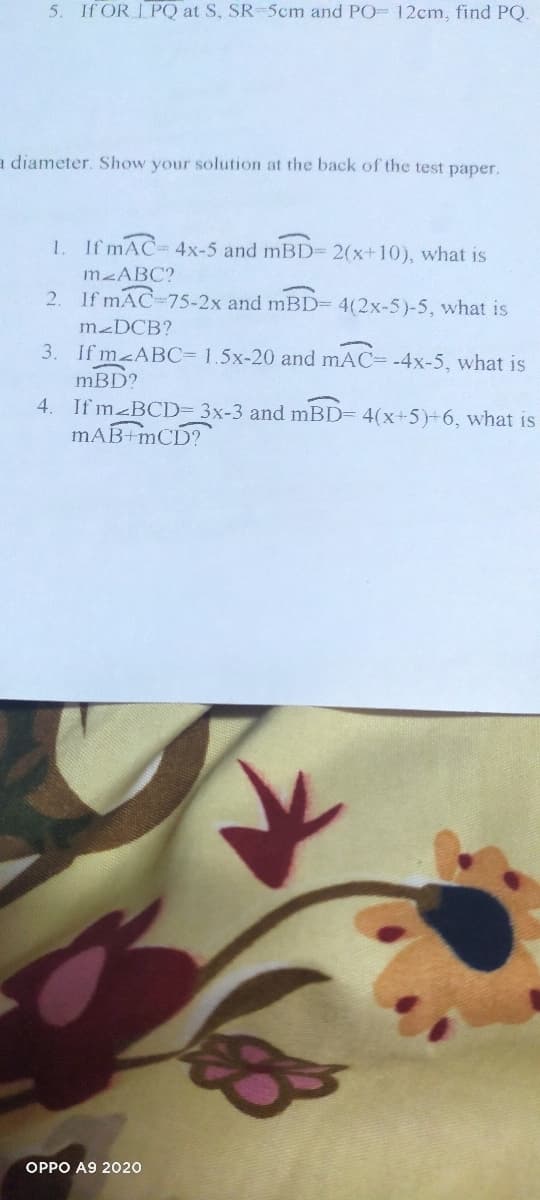 5. If OR I PQ at S, SR-5cm and PO- 12cm, find PQ.
a diameter. Show your solution at the back of the test paper.
1. If mAC- 4x-5 and mBD= 2(x+10), what is
MABC?
2. If mAC-75-2x and mBD= 4(2x-5)-5, what is
M-DCB?
3. If m ABC=D 1.5x-20 and mAC=-4x-5, what is
mBD?
4. If m BCD= 3x-3 and mBD= 4(x+5)+6, what is
mAB mCD?
OPPO A9 2020
