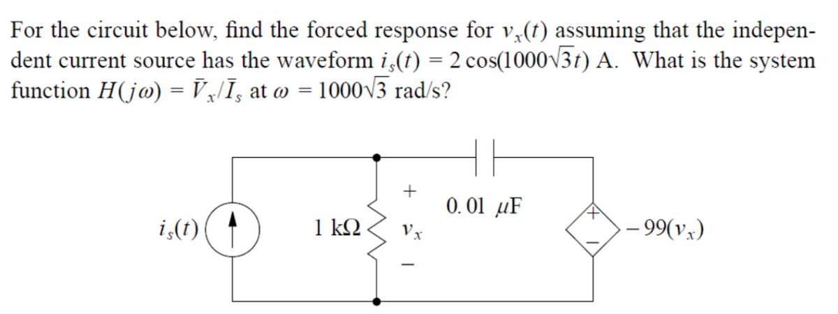 For the circuit below, find the forced response for v(t) assuming that the indepen-
dent current source has the waveform iç(t) = 2 cos(1000√√37) A. What is the system
function H(jø) = V₁/Ī¸ at @ = 1000√3 rad/s?
S
0.01 μF
F
is(t)
1 kQ
- 99(vx)
+
Vx