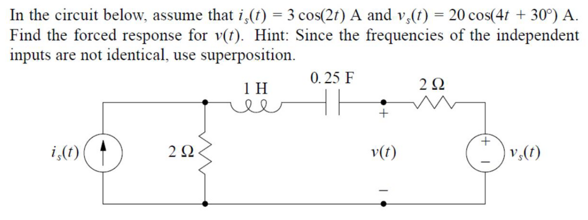 In the circuit below, assume that is(t) = 3 cos(2t) A and vs(t) = 20 cos(4t +30°) A.
Find the forced response for v(t). Hint: Since the frequencies of the independent
inputs are not identical, use superposition.
0.25 F
1 H
292
m
+
is(t)
v₂(t)
292
ww
+
v(t)