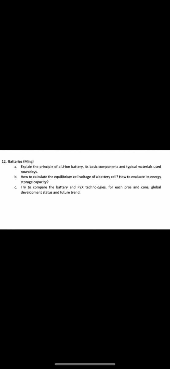 12. Batteries (Ming)
a. Explain the principle of a Li-ion battery, its basic components and typical materials used
nowadays.
b. How to calculate the equilibrium cell voltage of a battery cell? How to evaluate its energy
storage capacity?
c. Try to compare the battery and P2X technologies, for each pros and cons, global
development status and future trend.