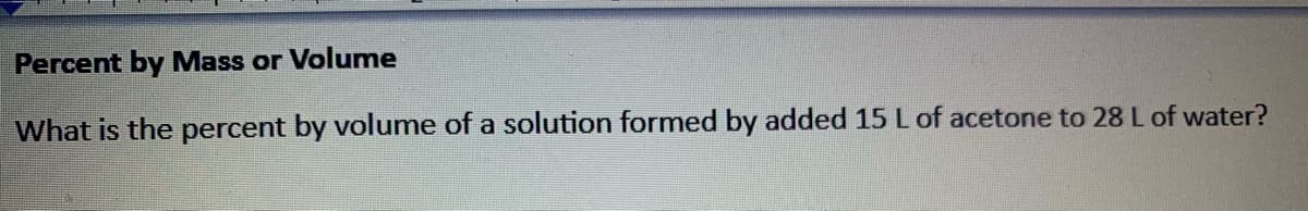 Percent by Mass or Volume
What is the percent by volume of a solution formed by added 15 L of acetone to 28 Lof water?
