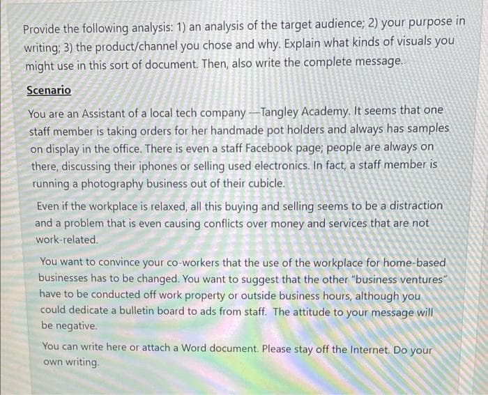 Provide the following analysis: 1) an analysis of the target audience; 2) your purpose in
writing; 3) the product/channel you chose and why. Explain what kinds of visuals you
might use in this sort of document. Then, also write the complete message.
Scenario
You are an Assistant of a local tech company -Tangley Academy. It seems that one
staff member is taking orders for her handmade pot holders and always has samples
on display in the office. There is even a staff Facebook page; people are always on
there, discussing their iphones or selling used electronics. In fact, a staff member is
running a photography business out of their cubicle.
Even if the workplace is relaxed, all this buying and selling seems to be a distraction
and a problem that is even causing conflicts over money and services that are not
work-related.
You want to convince your co-workers that the use of the workplace for home-based
businesses has to be changed. You want to suggest that the other "business ventures"
have to be conducted off work property or outside business hours, although you
could dedicate a bulletin board to ads from staff. The attitude to your message will
be negative.
You can write here or attach a Word document. Please stay off the Internet. Do your
own writing.
