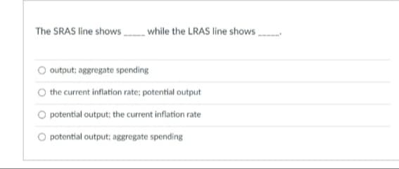 The SRAS line shows while the LRAS line shows
output; aggregate spending
the current inflation rate; potential output
potential output; the current inflation rate
O potential output; aggregate spending
