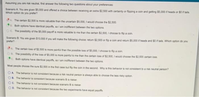 Assuming you are risk neutral, frast answer the folowing two questions about your preferences:
Scenario A: You are given $5.000 and offered a choice beheeen receiving an extra $2.500 with certainty or fipping a coin and getting $5.000 t heads or S0 if tain.
Which option do you prefer?
A The certain $2.500 is more valuable than the uncertain $5.000, I would choose the $2.500
Both options have identical payofs, so l am indiferent between the two options.
The possibility of the 5.000 payoff is more valuable to me than the oertain $2.500, I chocse to fio a coin
Scenario B. You are given $10.000 f you wil make the following choice: retum $2.500 or fip a coin and retum $5.000 heads and so tai. Which opton do you
prefer?
A The certain los of S$2.500 is more paintu than the possible loss of $5,000, I choose to fip a coin.
OR The ponsibility of the los of $5.000 is more paintul to me than the certain los of $2.500, I would choose the $2.500 certan loss
re Both options have identical payoffs, so i am indiferent between the two options.
Mont people choose the sure 52.500 in the frast case but fip the coin in the second Why is this behavior is not consistent to a rsk neutral person?
A The behavior is not consistent becausea risk
OB The behavior is consistent because scenario Bis riskier.
neutral person is always atle to choose the les reky option.
C. The behavior is not consistent because scenano Bis riskier
OD. The behavior is not consistent because the two experiments have equal payoffs
