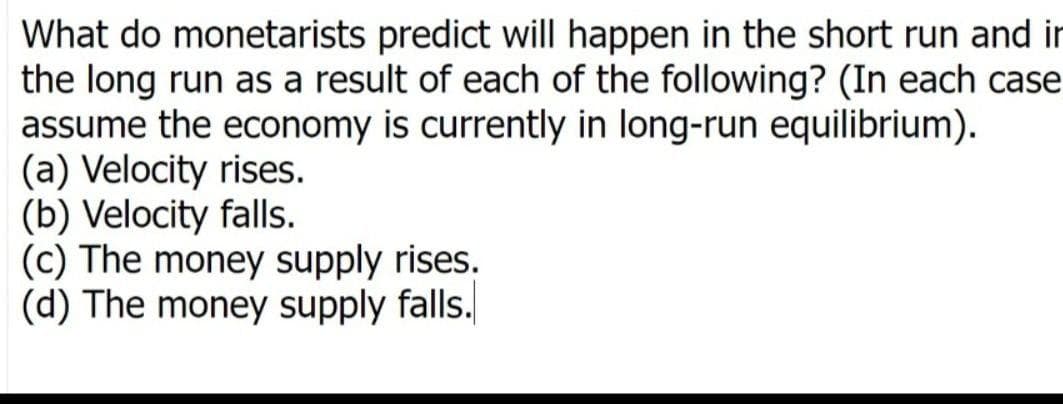 What do monetarists predict will happen in the short run and in
the long run as a result of each of the following? (In each case
assume the economy is currently in long-run equilibrium).
(a) Velocity rises.
(b) Velocity falls.
(c) The money supply rises.
(d) The money supply falls.
