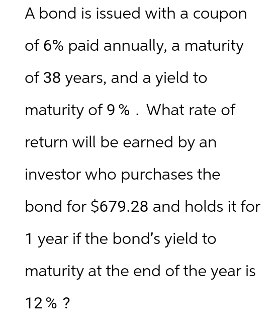 A bond is issued with a coupon
of 6% paid annually, a maturity
of 38 years, and a yield to
maturity of 9 %. What rate of
return will be earned by an
investor who purchases the
bond for $679.28 and holds it for
1 year if the bond's yield to
maturity at the end of the year is
12% ?