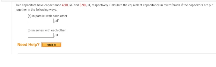 Two capacitors have capacitance 4.90 uF and 5.90 uF, respectively. Calculate the equivalent capacitance in microfarads if the capacitors are put
together in the following ways.
(a) in parallel with each other
(b) in series with each other
Need Help?
Read It
