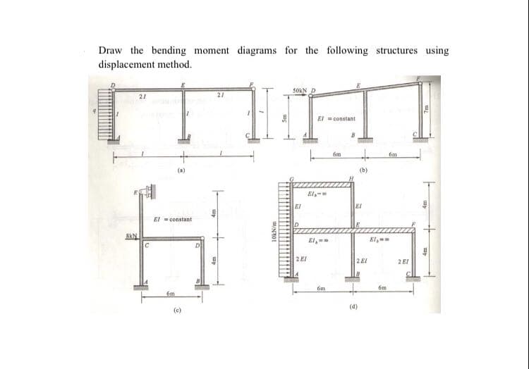 Draw the bending moment diagrams for the following structures using
displacement method.
S0KN
21
El =constant
6m
(b)
El-
EI
EI
El - constant
El,
El,
2EI
2E1
2 EI
6m
6m
6m
(4)
(c)
