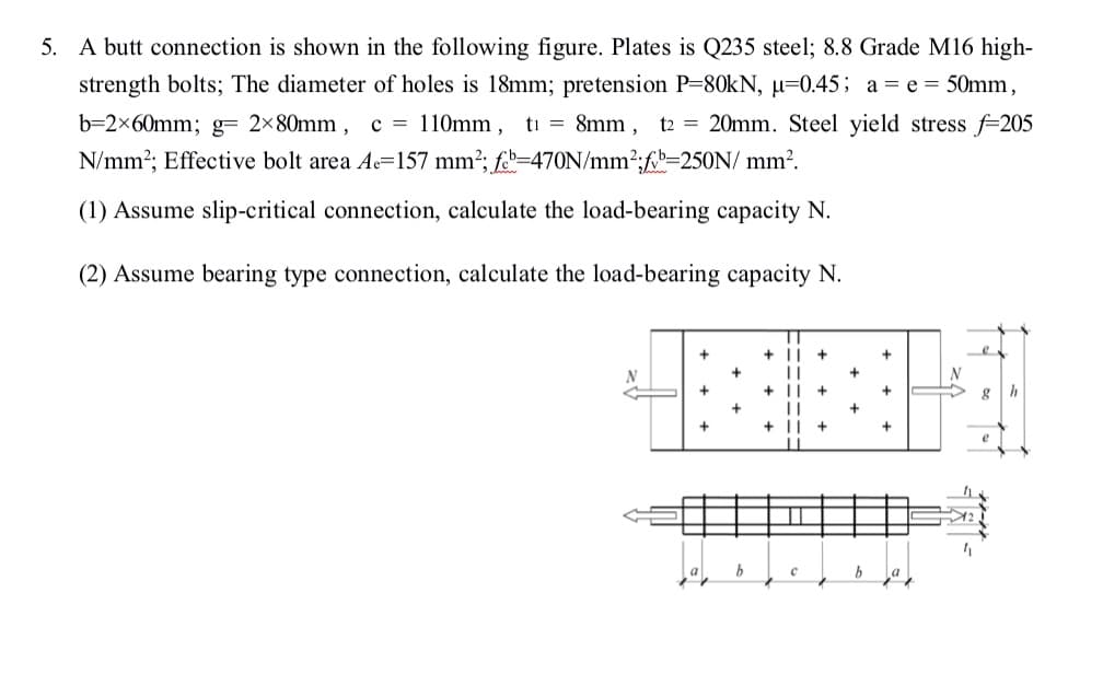 5. A butt connection is shown in the following figure. Plates is Q235 steel; 8.8 Grade M16 high-
strength bolts; The diameter of holes is 18mm; pretension P-80KN, µ=0.45; a = e = 50mm,
b=2×60mm; g= 2×80mm , c = 110mm, ti = 8mm, t2 = 20mm. Steel yield stress f=205
N/mm?; Effective bolt area Ac=157 mm²; f.=470N/mm2;f-250N/ mm?.
(1) Assume slip-critical connection, calculate the load-bearing capacity N.
(2) Assume bearing type connection, calculate the load-bearing capacity N.
+
+ ||
+
