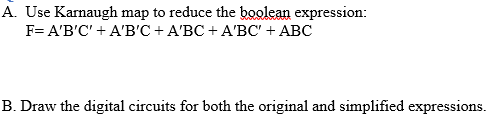 A. Use Karnaugh map to reduce the boolean expression:
F= A'B'C' + A'B'C + A'BC + A'BC' + ABC
B. Draw the digital circuits for both the original and simplified expressions.
