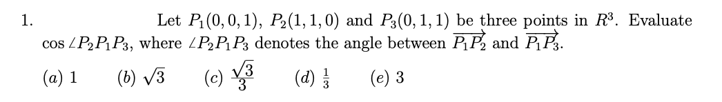 1.
Let P₁(0, 0, 1), P₂(1, 1,0) and P3(0, 1, 1) be three points in R³. Evaluate
cos / P₂ P₁P3, where /P₂P₁P3 denotes the angle between P₁ P₂ and P₁P3.
(a) 1
(b) √3
(c) √3
(d) 1/1/
(e) 3