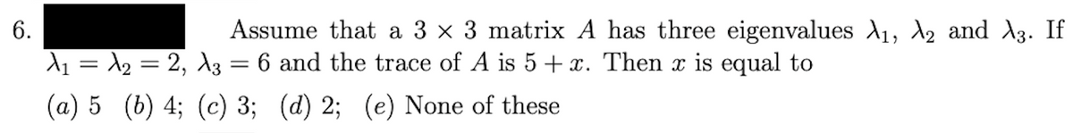 6.
Assume that a 3 × 3 matrix A has three eigenvalues A₁, A₂ and λ3. If
A₁ = A₂ = 2, A3 = 6 and the trace of A is 5 + x. Then x is equal to
(a) 5 (b) 4; (c) 3; (d) 2; (e) None of these