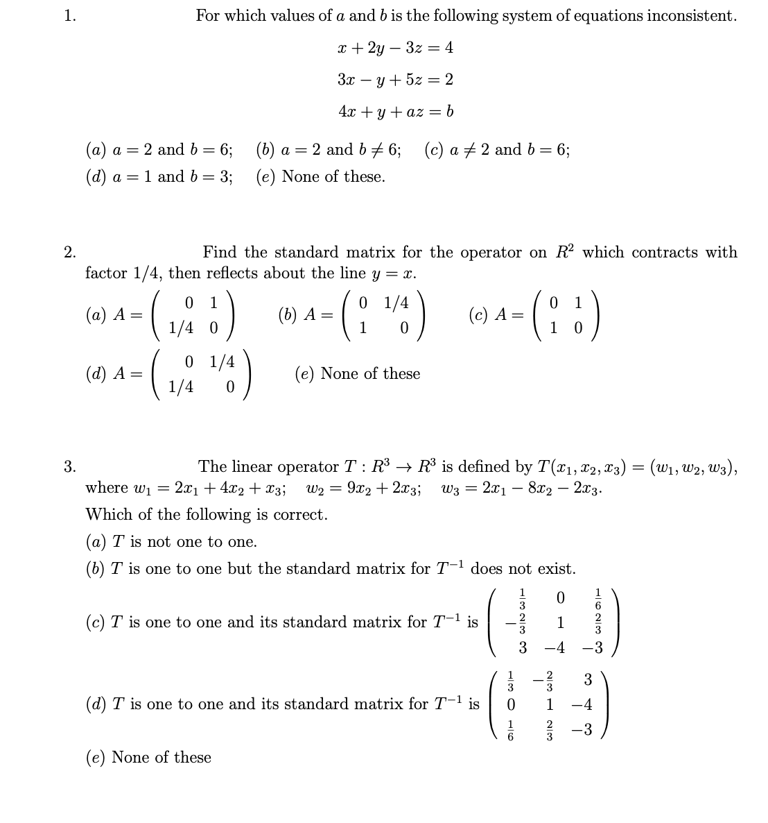 1.
2.
3.
For which values of a and b is the following system of equations inconsistent.
x+2y3z = 4
3x = y + 5z = 2
4x + y + az = b
(a) a= 2 and b = 6;
(d) a = 1 and b = 3;
(d) A =
Find the standard matrix for the operator on R² which contracts with
factor 1/4, then reflects about the line y = x.
0
(a) A =
1/4 0
(₁/11)
(
0 1/4
1/4
¹/4)
0
(b) a = 2 and b = 6;
(e) None of these.
(c) a 2 and b = 6;
0 1/4
- (¹/4)
0
(e) None of these
(b) A =
(e) None of these
(c) A =
The linear operator T : R³ → R³ is defined by T(x₁, x2, X3) = (W₁, W2, W3),
where w₁ = 2x₁ + 4x2 + x3; W₂ = 9x2+2x3; W3 = 2x1 8x2 - 2x3.
Which of the following is correct.
(a) T is not one to one.
(b) T is one to one but the standard matrix for T-¹ does not exist.
(c) T is one to one and its standard matrix for T-¹ is
(d) T is one to one and its standard matrix for T-¹ is
HOLI
0
1
(88)
0
3
0
1
3
3
WIN - WIN
3
0
1
3
1 -4
3
-3
2 -3
1623