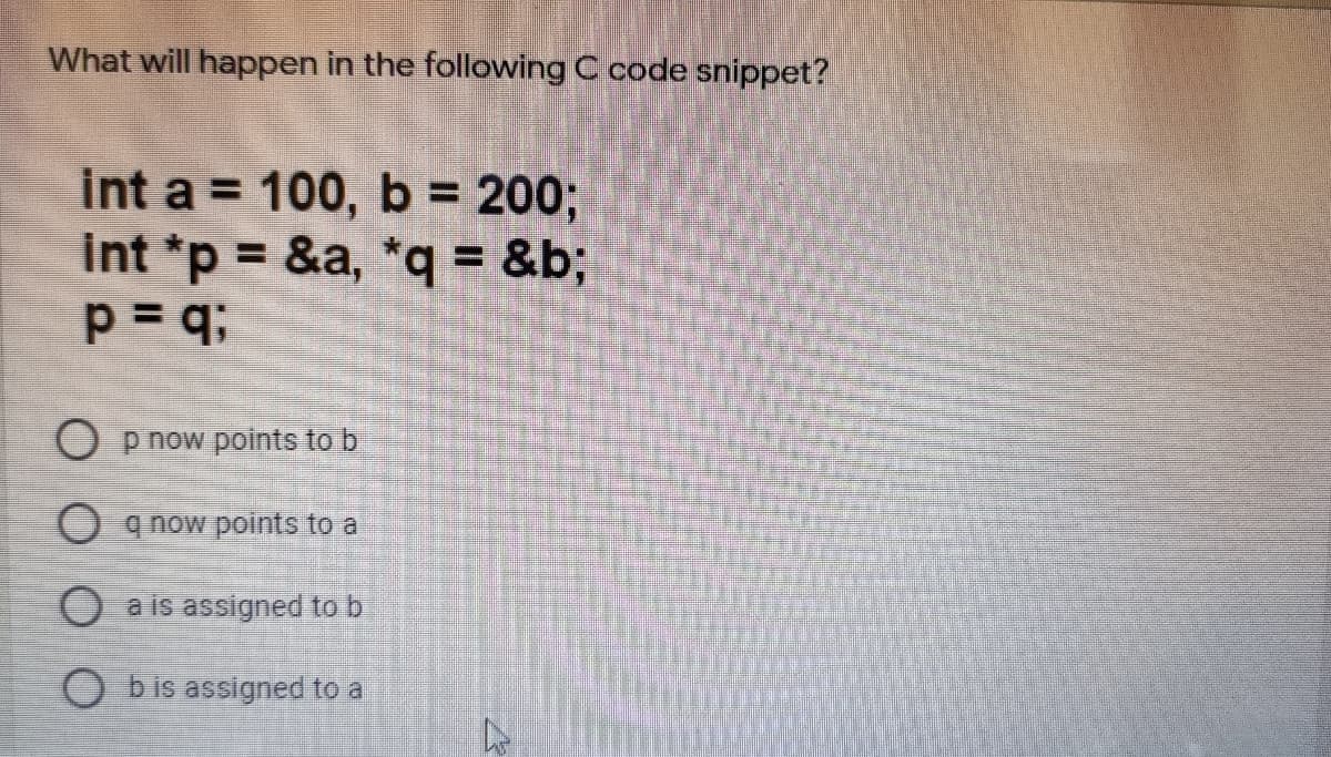 What will happen in the following C code snippet?
int a = 100, b = 200;
int *p = &a, *q= &b;
%3D
O p now połints to b
O q now points to a
O a is assigned to b
O bis assigned to a
