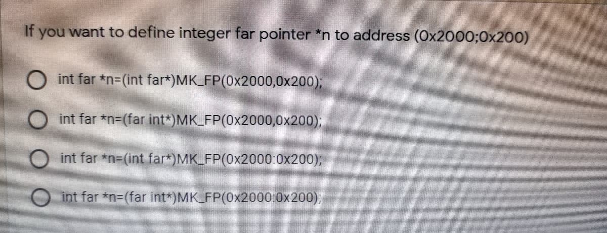 If you want to define integer far pointer *n to address (Ox2000;0x200)
O int far *n=(int far*)MK_FP(0x2000,0x200);
O int far *n=(far int*)MK_FP(0x2000,0x200),
int far *n-(int far*)MK FP(0x2000:0x200),
O int far *n=(far int*)MK_FP(0x2000:0x200);
