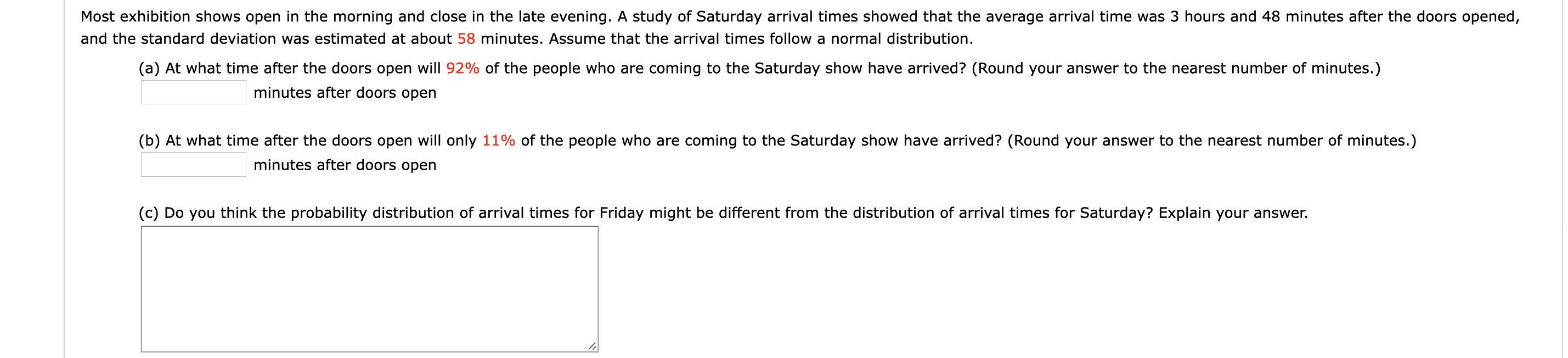 Most exhibition shows open in the morning and close in the late evening. A study of Saturday arrival times showed that the average arrival time was 3 hours and 48 minutes after the doors opened,
and the standard deviation was estimated at about 58 minutes. Assume that the arrival times follow a normal distribution.
(a) At what time after the doors open will 92% of the people who are coming to the Saturday show have arrived? (Round your answer to the nearest number of minutes.)
minutes after doors open
(b) At what time after the doors open will only 11% of the people who are coming to the Saturday show have arrived? (Round your answer to the nearest number of minutes.)
minutes after doors open
(c) Do you think the probability distribution of arrival times for Friday might be different from the distribution of arrival times for Saturday? Explain your answer.
