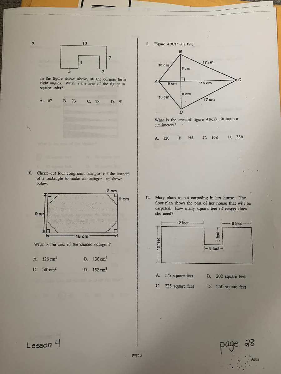 9.
13
11. Figure ABCD is a kite.
в
17 cm
10 cm
8 cm
5
In the figure shown above, all the corners form
right angles. What is the area of the figure in
A
6 cm
15 cm
square units?
8 cm
10 cm
A. 67
В. 73
C. 78 D. 91
17 cm
What is the area of figure ABCD, in square
centimeters?
A. 120 B. 154 C. 168 D. 336
10. Cherie cut four congruent triangles off the corners
of a rectangle to make am octagon, as shown
below.
2 cm
12. Mary plans to put carpeting in her house. The
floor plan shows the part of her house that will be
carpcted. How many square feet of carpet does
she need?
2 cm
9 cm
12 feet
- 8 feet
16 cm
What is the area of the shaded octagon?
- 5 feet -
A. 128 cm2
В. 136 сm?
C. 140 cm?
D. 152 cm2
A. 175 square feet
B. 200 square feet
C. 225 square feet
D. 250 square feet
Lesson 4
page a8
page 3
Area
0 feet-
100
