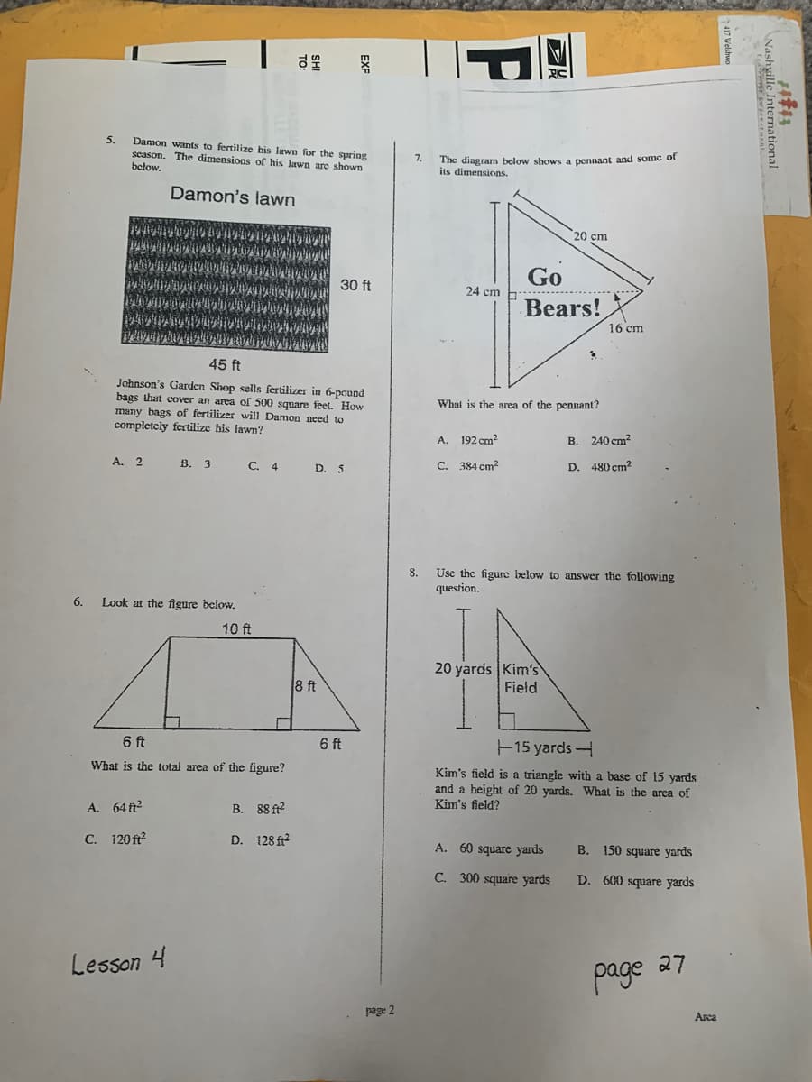 Damon wants to fertilize his lawn for the spring
season. The dimensions of his lawn are shown
below.
The dingram below shows a pennant and some of
its dimensions.
7.
Damon's lawn
20 cm
Go
30 ft
24 cm
Bears!
16 cm
45 ft
Johnson's Garden Shop sells fertilizer in 6-pound
bags that cover an area of 500 square feet. How
many bags of fertilizer will Damon need to
completely fertilize his fawn?
What is the area of the pennant?
A.
192 cm?
B. 240 cm?
A. 2
В. 3
C. 4
D. 5
C. 384 cm2
D. 480 cm?
Use the figurc below to answer the following
question.
8.
6.
Look at the figure below.
10 ft
20 yards Kim's
Field
8 ft
6 ft
6 ft
15 yards
What is the total area of the figure?
Kim's field is a triangle with a base of 15 yards
and a height of 20 yards. What is the area of
Kim's field?
A. 64 ft
В.
88 ft?
C. 120 ft?
D. 128 f?
A. 60 square yards
B. 150 square yards
C. 300 square yards
D. 600 square yards
Lesson 4
27
page
page 2
Arca
e Internationa.
P
