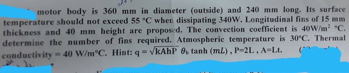 motor body is 360 mm in diameter (outside) and 240 mm long. Its surface
temperature should not exceed 55 °C when dissipating 340W. Longitudinal fins of 15 mm
thickness and 40 mm height are proposed. The convection coefficient is 40W/m2 °C.
determine the number of fins required. Atmospheric temperature is 30°C. Thermal
conductivity = 40 W/m°C. Hint: q = vkAhP Ob tanh (mL), P=2L , A=Lt.
