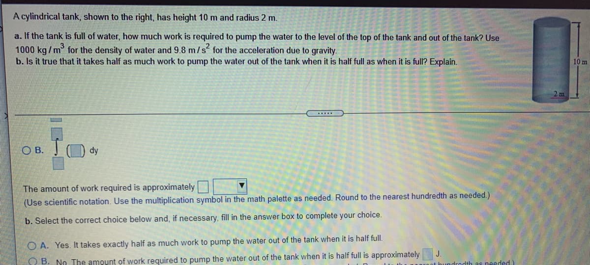 A cylindrical tank, shown to the right, has height 10 m and radius 2 m.
a. If the tank is full of water, how much work is required to pump the water to the level of the top of the tank and out of the tank? Use
1000 kg/m for the density of water and 9.8 m/s for the acceleration due to gravity.
b. Is it true that it takes half as much work to pump the water out of the tank when it is half full as when it is full? Explain.
10 m
2 m
......
О в.
dy
The amount of work required is approximately
(Use scientific notation. Use the multiplication symbol in the math palette as needed. Round to the nearest hundredth as needed.)
b. Select the correct choice below and, if necessary, fill in the answer box to complete your choice.
O A. Yes. It takes exactly half as much work to pump the water out of the tank when it is half full.
O B. No The amount of work required to pump the water out of the tank when it is half full is approximately
rodth as needed.)
