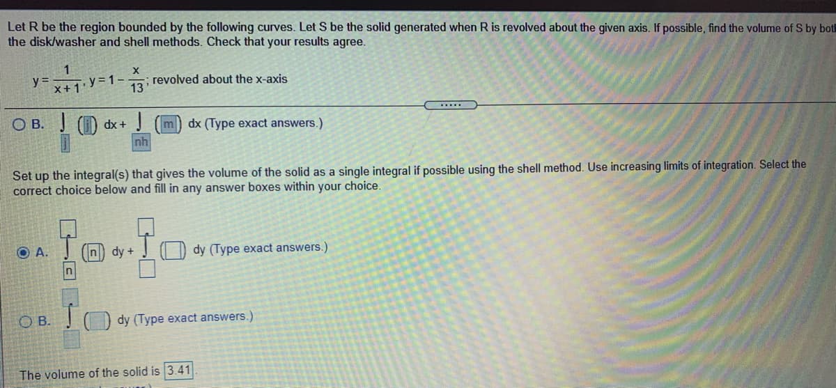 Let R be the region bounded by the following curves. Let
the disk/washer and shell methods. Check that your results agree.
be the solid generated when R is revolved about the given axis. If possible, find the volume of S by botl
y =
X+1'
y = 1-
13
revolved about the x-axis
.....
O B. () dx+
m
dx (Type exact answers.)
nh
Set up the integral(s) that gives the volume of the solid as a single integral if possible using the shell method. Use increasing limits of integration. Select the
correct choice below and fill in any answer boxes within your choice.
O A.
n) dy +
I D dy (Type exact answers.)
n
O B.
dy (Type exact answers.)
The volume of the solid is 3.41
