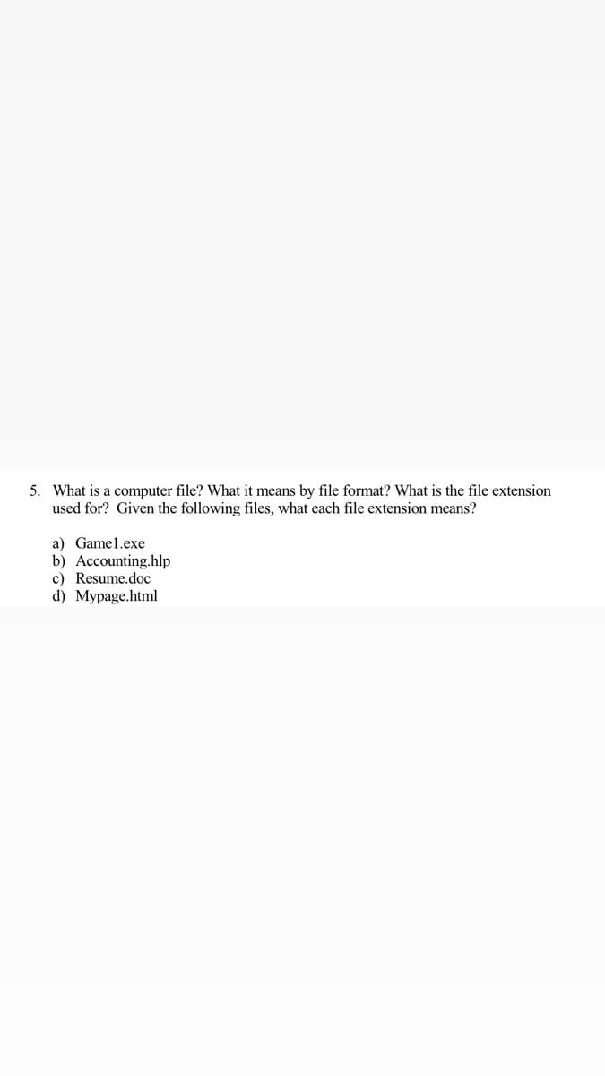 5. What is a computer file? What it means by file format? What is the file extension
used for? Given the following files, what each file extension means?
a) Gamel.exe
b) Accounting.hlp
c) Resume.doc
d) Mypage.html
