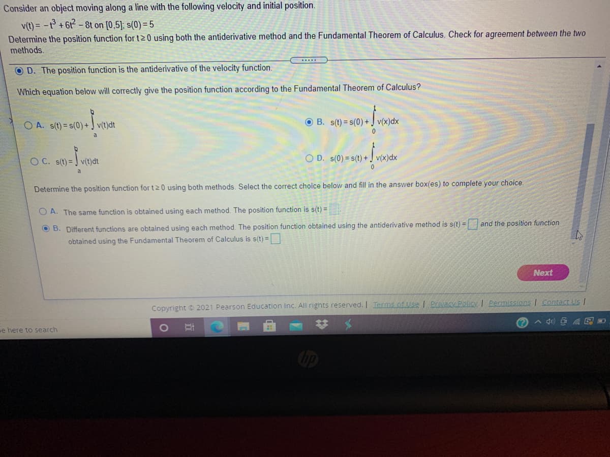 Consider an object moving along a line with the following velocity and initial position.
v(t) = -t +6t-8t on [0,5]; s(0) = 5
Determine the position function for t20 using both the antiderivative method and the Fundamental Theorem of Calculus. Check for agreement between the two
methods.
....
O D. The position function is the antiderivative of the velocity function.
Which equation below will correctly give the position function according to the Fundamental Theorem of Calculus?
O A. s(t) = s(0)+ J v(t)dt
O B. s(t) = s(0) + J v(x)dx
a
OC. s() = v()dt
O D. s(0) = s(t) + J v(x)dx
Determine the position function for t20 using both methods. Select the correct choice below and fill in the answer box(es) to complete your choice.
A. The same function is obtained using each method. The position function is s(t) =
O B. Different functions are obtained using each method. The position function obtained using the antiderivative method is s(t) =
obtained using the Fundamental Theorem of Calculus is s(t) =|
and the position function
Next
Copyright © 2021 Pearson Education Inc. All rights reserved. | Terms of Use I Privacy Policy I Permissions I Contact Us |
e here to search
