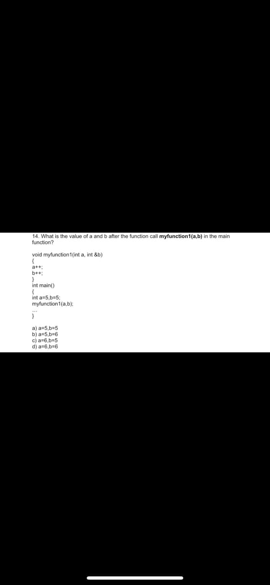 14. What is the value of a and b after the function call myfunction1(a,b) in the main
function?
void myfunction1(int a, int &b)
{
a+t;
b++;
int main()
{
int a=5,b=53;
myfunction1(a,b):
}
a) a=5,b=5
b) a=5,b=6
c) a=6,b=5
d) a=6,b=6
