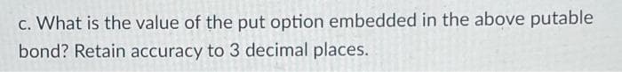 c. What is the value of the put option embedded in the above putable
bond? Retain accuracy to 3 decimal places.
